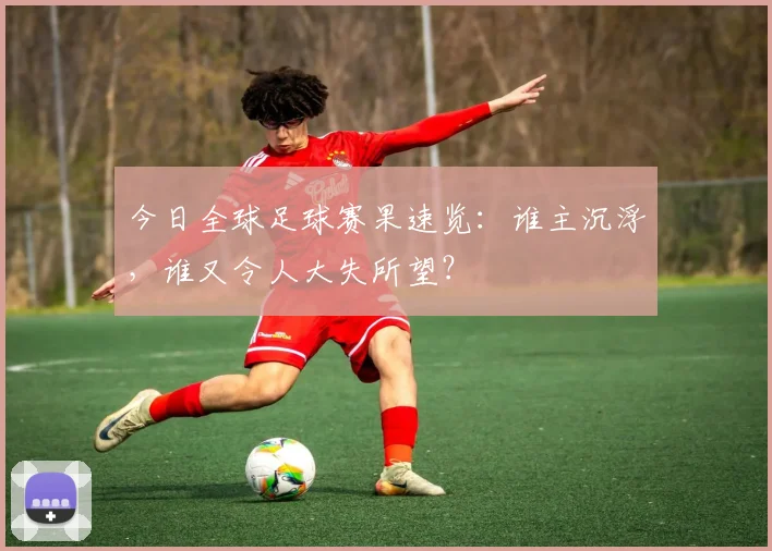今日全球足球赛果速览：谁主沉浮，谁又令人大失所望？
