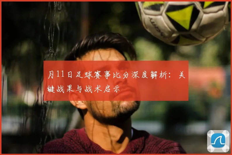 月11日足球赛事比分深度解析：关键战果与战术启示