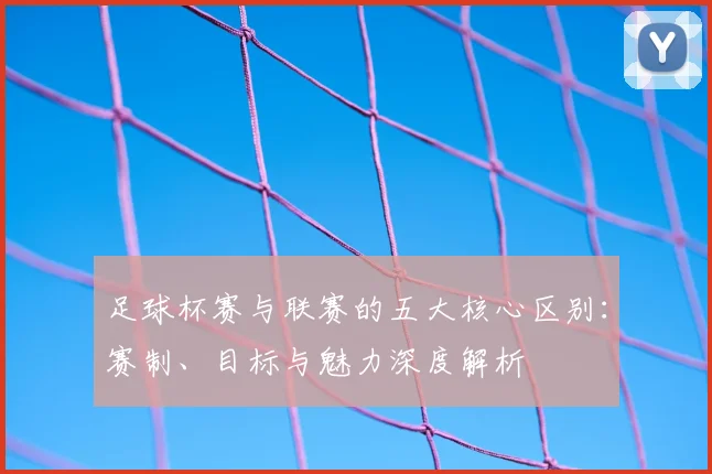 足球杯赛与联赛的五大核心区别:赛制、目标与魅力深度解析