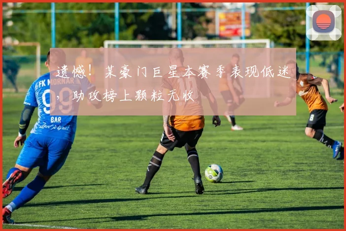 遗憾！某豪门巨星本赛季表现低迷，助攻榜上颗粒无收