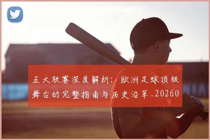 五大联赛深度解析：欧洲足球顶级舞台的完整指南与历史沿革_20260611141739